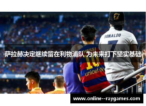 萨拉赫决定继续留在利物浦队 为未来打下坚实基础 萨拉赫决定继续留在利物浦队 为未来打下坚实基础